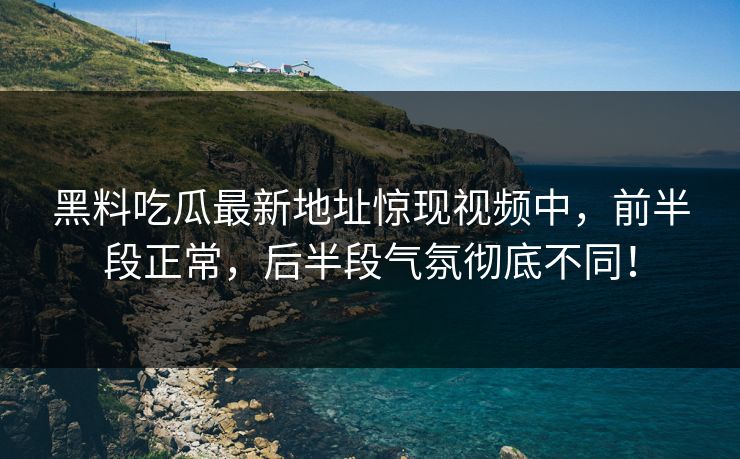 黑料吃瓜最新地址惊现视频中，前半段正常，后半段气氛彻底不同！