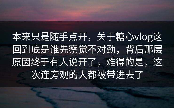 本来只是随手点开，关于糖心vlog这回到底是谁先察觉不对劲，背后那层原因终于有人说开了，难得的是，这次连旁观的人都被带进去了