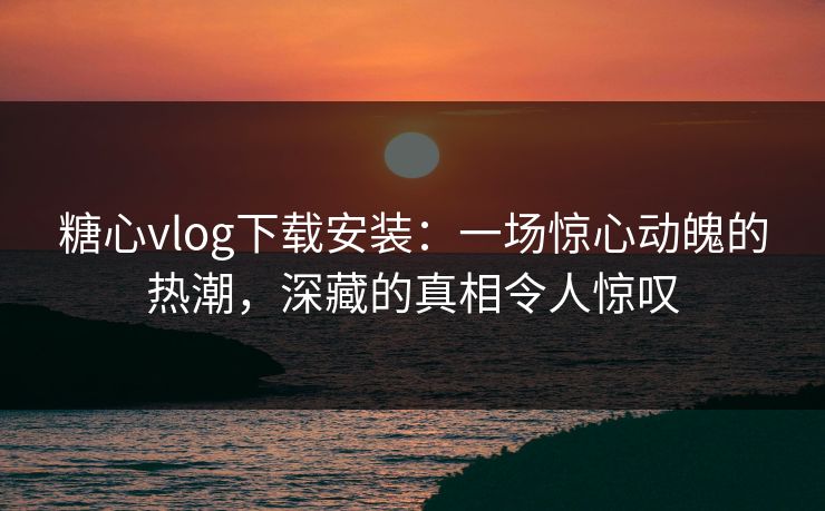 糖心vlog下载安装：一场惊心动魄的热潮，深藏的真相令人惊叹