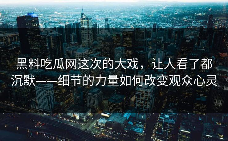 黑料吃瓜网这次的大戏，让人看了都沉默——细节的力量如何改变观众心灵