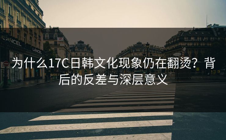 为什么17C日韩文化现象仍在翻烫？背后的反差与深层意义