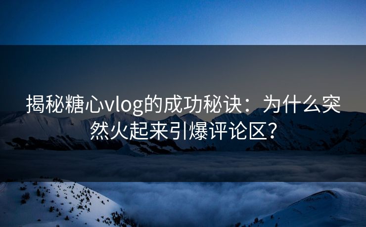 揭秘糖心vlog的成功秘诀：为什么突然火起来引爆评论区？