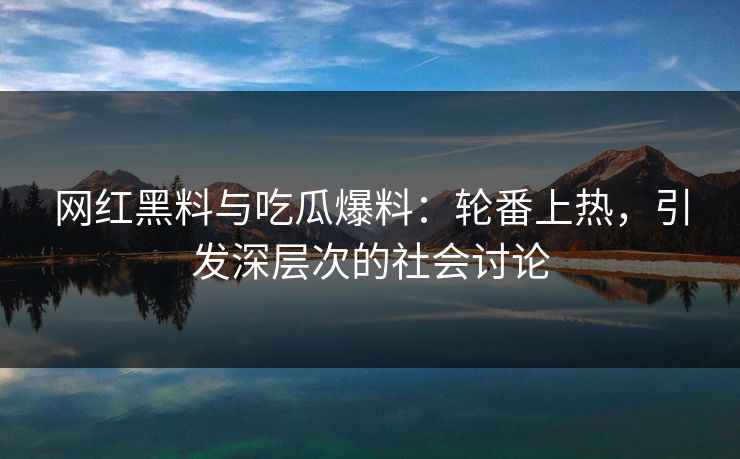 网红黑料与吃瓜爆料：轮番上热，引发深层次的社会讨论