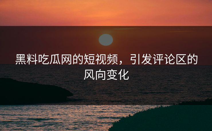 黑料吃瓜网的短视频，引发评论区的风向变化