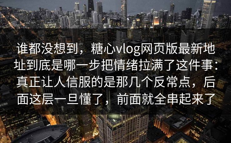 谁都没想到，糖心vlog网页版最新地址到底是哪一步把情绪拉满了这件事：真正让人信服的是那几个反常点，后面这层一旦懂了，前面就全串起来了