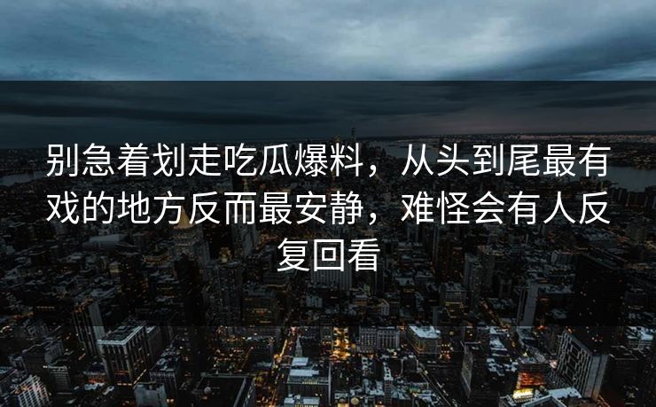 别急着划走吃瓜爆料，从头到尾最有戏的地方反而最安静，难怪会有人反复回看