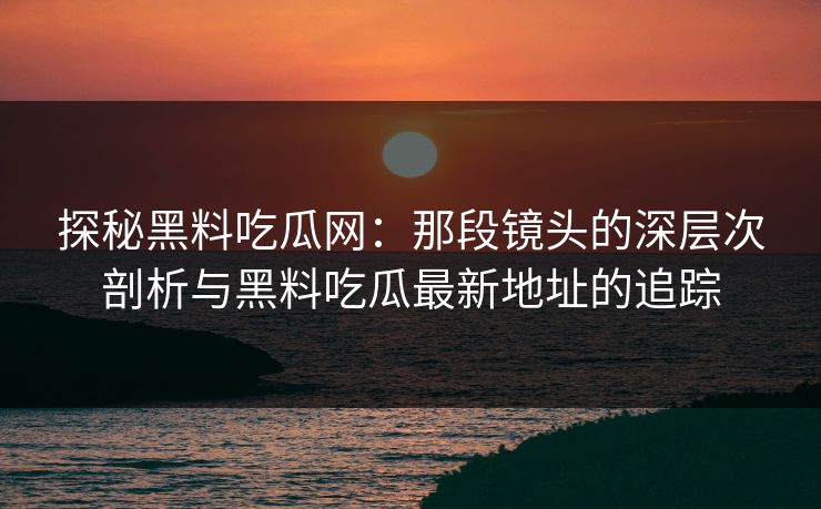 探秘黑料吃瓜网：那段镜头的深层次剖析与黑料吃瓜最新地址的追踪