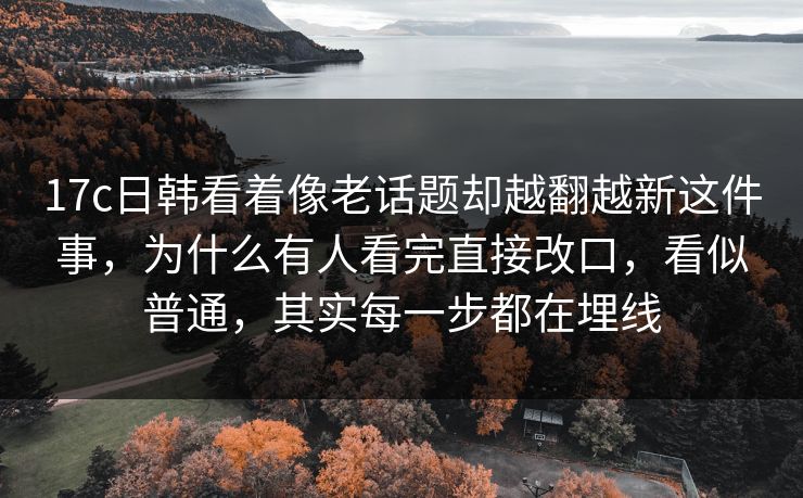 17c日韩看着像老话题却越翻越新这件事，为什么有人看完直接改口，看似普通，其实每一步都在埋线