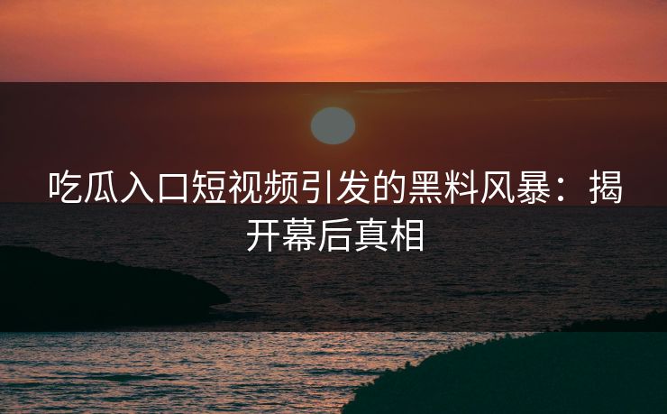 吃瓜入口短视频引发的黑料风暴：揭开幕后真相