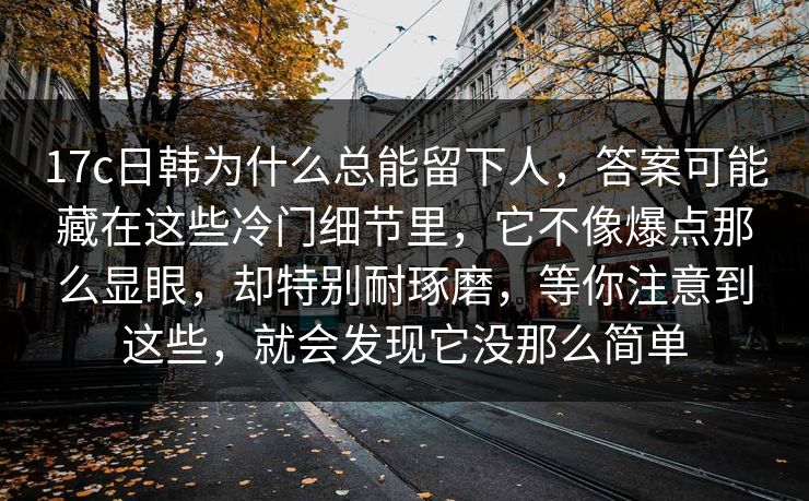 17c日韩为什么总能留下人,答案可能藏在这些冷门细节里,它不像爆点那么显眼,却特别耐琢磨,等你注意到这些,就会发现它没那么简单 第1张 17c日韩为什么总能留下人,答案可能藏在这些冷门细节里,它不像爆点那么显眼,却特别耐琢磨,等你注意到这些,就会发现它没那么简单 第1张