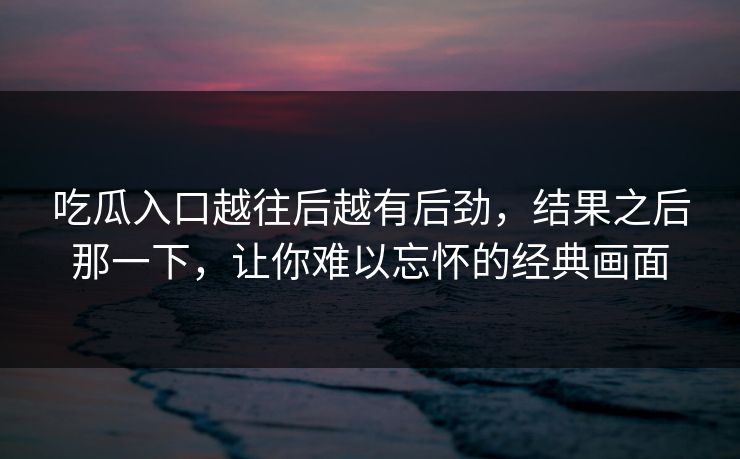吃瓜入口越往后越有后劲，结果之后那一下，让你难以忘怀的经典画面