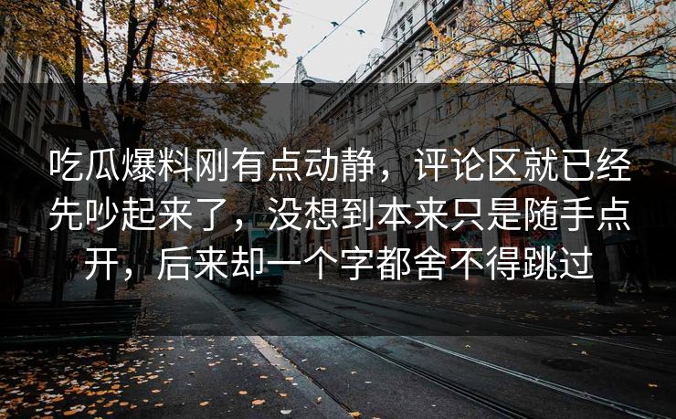 吃瓜爆料刚有点动静，评论区就已经先吵起来了，没想到本来只是随手点开，后来却一个字都舍不得跳过