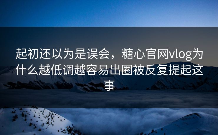 起初还以为是误会，糖心官网vlog为什么越低调越容易出圈被反复提起这事