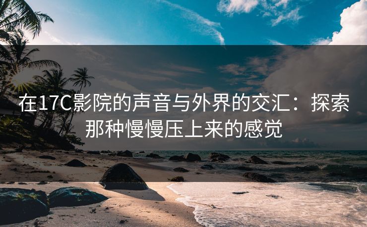 在17C影院的声音与外界的交汇：探索那种慢慢压上来的感觉