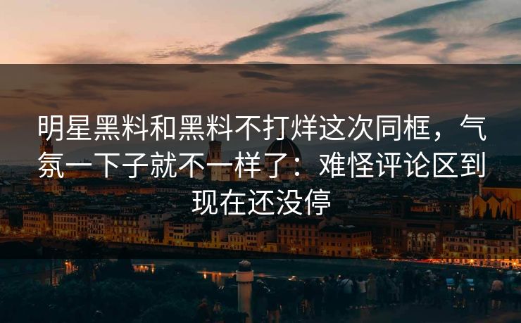 明星黑料和黑料不打烊这次同框，气氛一下子就不一样了：难怪评论区到现在还没停  第1张