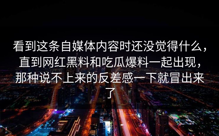 看到这条自媒体内容时还没觉得什么，直到网红黑料和吃瓜爆料一起出现，那种说不上来的反差感一下就冒出来了