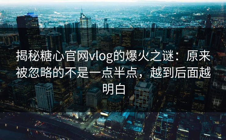 揭秘糖心官网vlog的爆火之谜：原来被忽略的不是一点半点，越到后面越明白