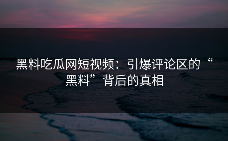 黑料吃瓜网短视频：引爆评论区的“黑料”背后的真相