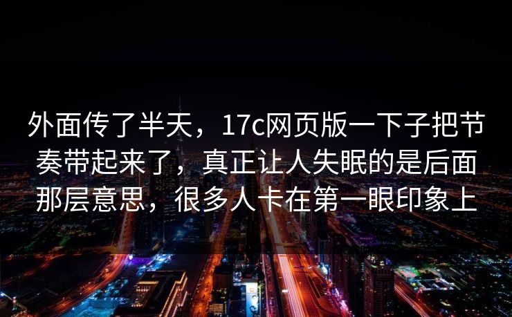 外面传了半天，17c网页版一下子把节奏带起来了，真正让人失眠的是后面那层意思，很多人卡在第一眼印象上
