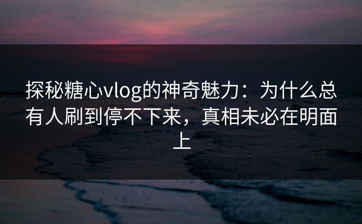 探秘糖心vlog的神奇魅力：为什么总有人刷到停不下来，真相未必在明面上