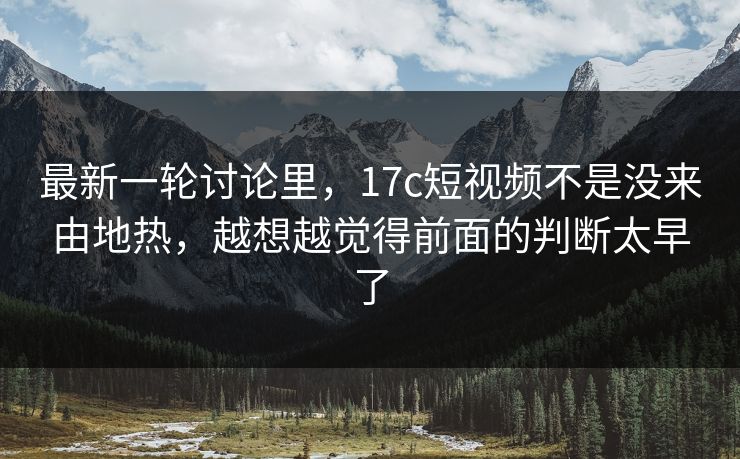 最新一轮讨论里，17c短视频不是没来由地热，越想越觉得前面的判断太早了