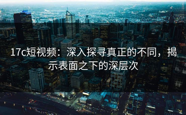 17c短视频：深入探寻真正的不同，揭示表面之下的深层次  第1张