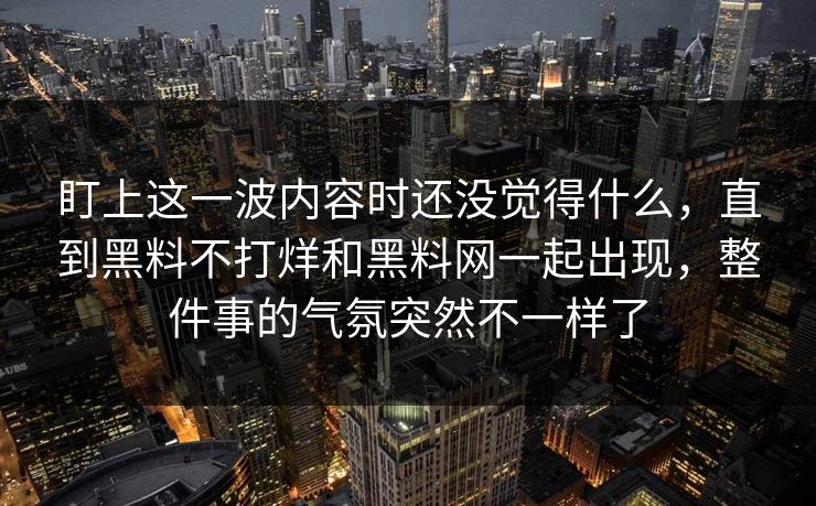 盯上这一波内容时还没觉得什么，直到黑料不打烊和黑料网一起出现，整件事的气氛突然不一样了