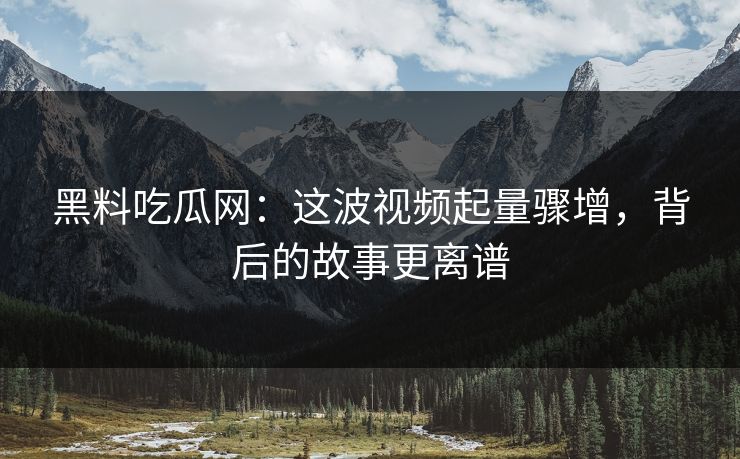 黑料吃瓜网：这波视频起量骤增，背后的故事更离谱