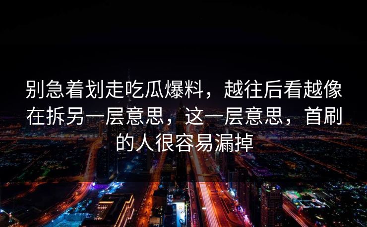别急着划走吃瓜爆料，越往后看越像在拆另一层意思，这一层意思，首刷的人很容易漏掉  第1张