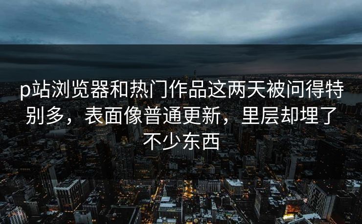 p站浏览器和热门作品这两天被问得特别多，表面像普通更新，里层却埋了不少东西