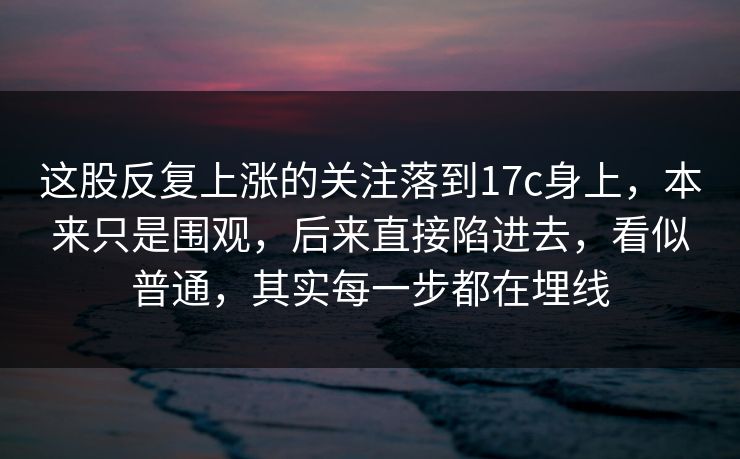 这股反复上涨的关注落到17c身上，本来只是围观，后来直接陷进去，看似普通，其实每一步都在埋线  第1张