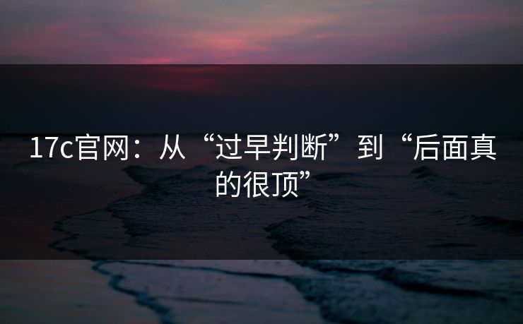 17c官网:从“过早判断”到“后面真的很顶” 第1张 17c官网:从“过早判断”到“后面真的很顶” 第1张