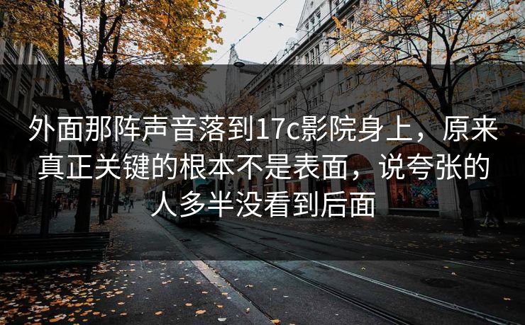 外面那阵声音落到17c影院身上，原来真正关键的根本不是表面，说夸张的人多半没看到后面