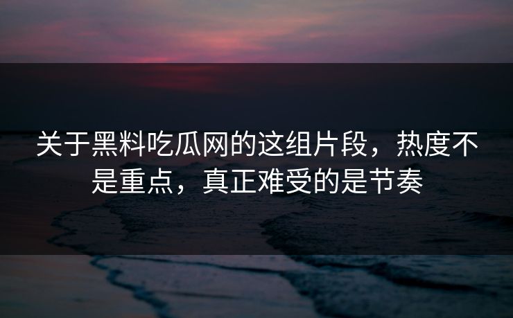 关于黑料吃瓜网的这组片段，热度不是重点，真正难受的是节奏