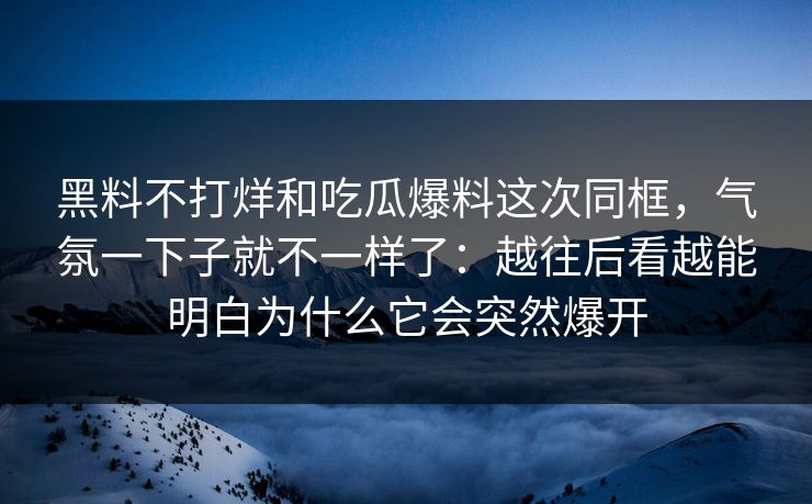 黑料不打烊和吃瓜爆料这次同框，气氛一下子就不一样了：越往后看越能明白为什么它会突然爆开