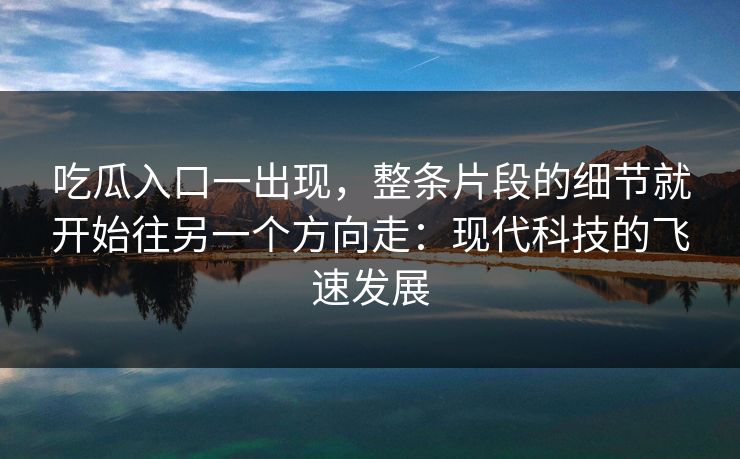 吃瓜入口一出现，整条片段的细节就开始往另一个方向走：现代科技的飞速发展