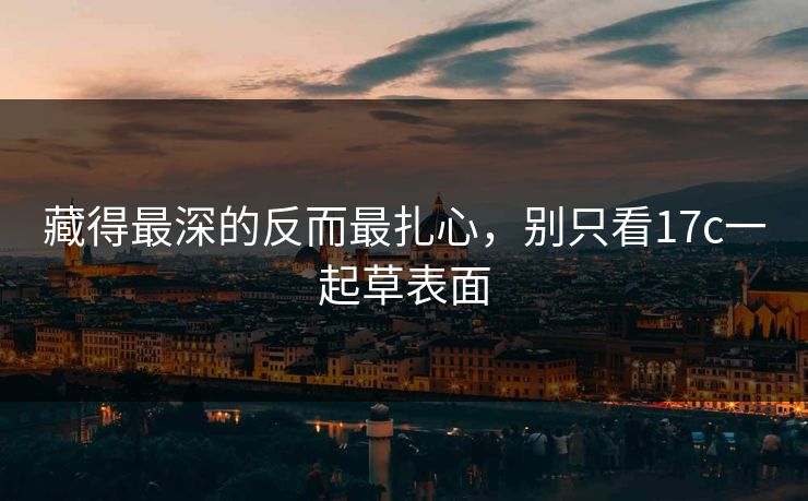 藏得最深的反而最扎心，别只看17c一起草表面