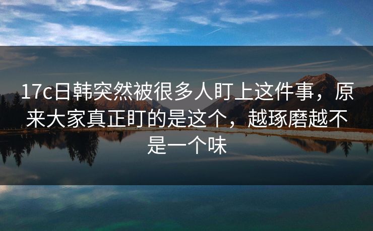 17c日韩突然被很多人盯上这件事,原来大家真正盯的是这个,越琢磨越不是一个味 第1张 17c日韩突然被很多人盯上这件事,原来大家真正盯的是这个,越琢磨越不是一个味 第1张