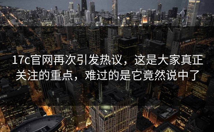 17c官网再次引发热议，这是大家真正关注的重点，难过的是它竟然说中了  第1张