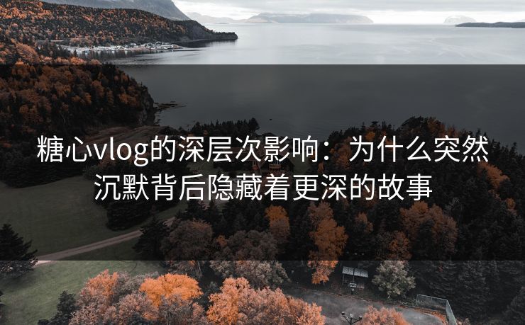 糖心vlog的深层次影响：为什么突然沉默背后隐藏着更深的故事