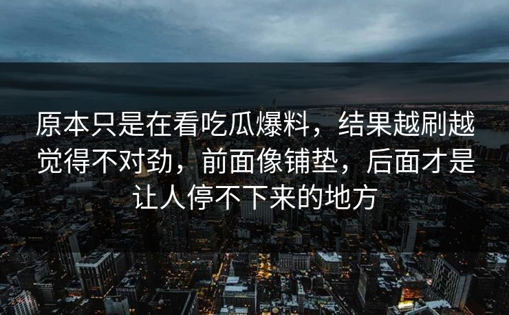 原本只是在看吃瓜爆料，结果越刷越觉得不对劲，前面像铺垫，后面才是让人停不下来的地方