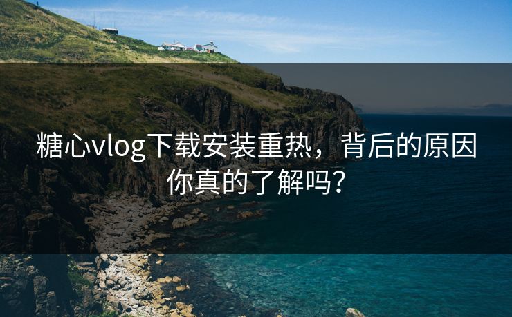 糖心vlog下载安装重热，背后的原因你真的了解吗？