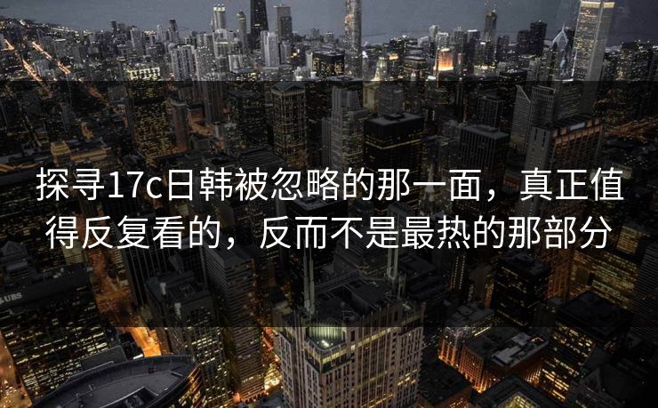 探寻17c日韩被忽略的那一面,真正值得反复看的,反而不是最热的那部分 第1张 探寻17c日韩被忽略的那一面,真正值得反复看的,反而不是最热的那部分 第1张