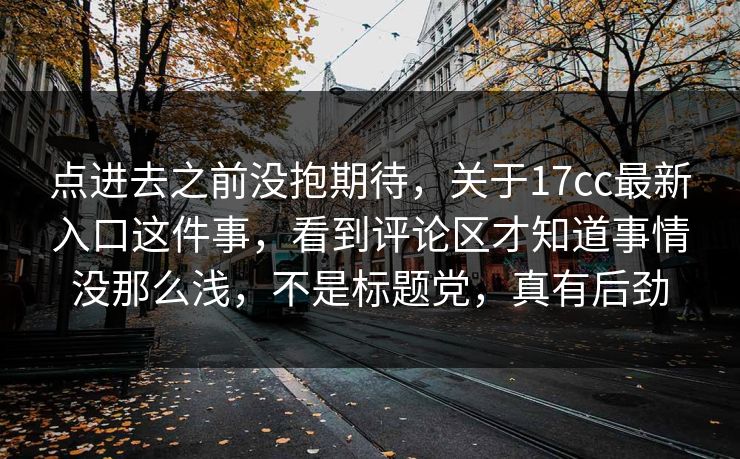 点进去之前没抱期待，关于17cc最新入口这件事，看到评论区才知道事情没那么浅，不是标题党，真有后劲