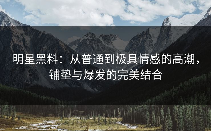 明星黑料：从普通到极具情感的高潮，铺垫与爆发的完美结合