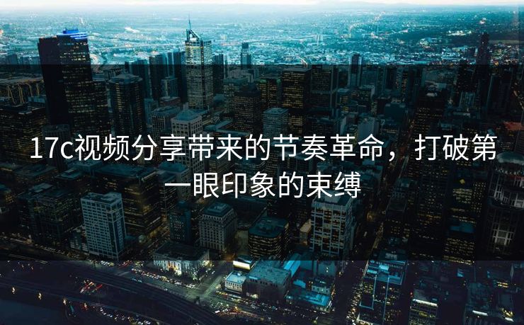 17c视频分享带来的节奏革命，打破第一眼印象的束缚